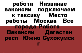 работа › Название вакансии ­ подключаем к таксику  › Место работы ­ Москва - Все города Работа » Вакансии   . Дагестан респ.,Южно-Сухокумск г.